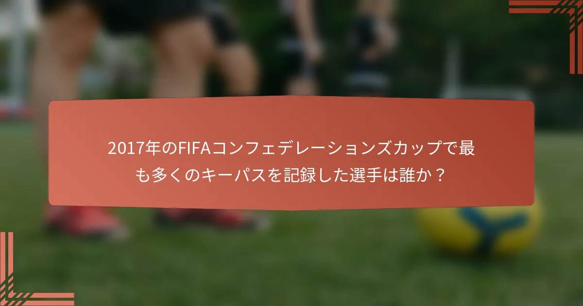 2017年のFIFAコンフェデレーションズカップで最も多くのキーパスを記録した選手は誰か？
